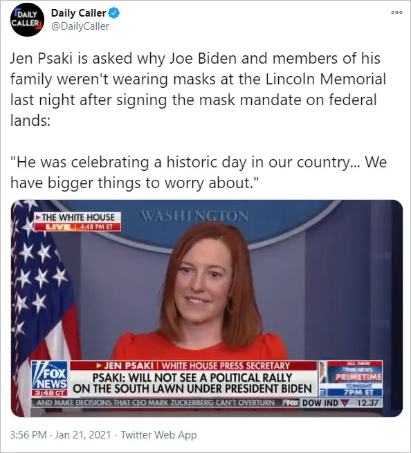 Daily Caller tweet (Jan 21 2021): Jen Psaki asked why Biden and family were not wearing masks at Lincoln Memorial after signing mask mandate on federal lands. Her reply: He was celebrating a historic day, we have bigger things to worry about