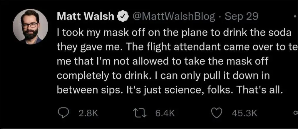 Tweet from Matt Walsh @MattWalshBlog (Sep 29): flight attendant said he cannot fully remove mask to drink soda on plane, can only pull it down between sips. It's just science folks.