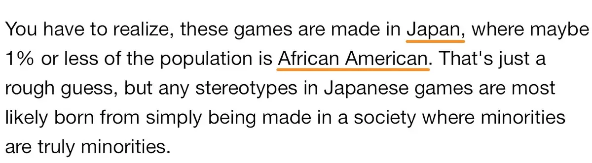 Screenshot of text reading "You have to realize, these games are made in Japan, where maybe 1% or less of the population is African American. That's just a rough guess, but any stereotypes in Japanese games are most likely born from simply being made in a society where minorities are truly minorities." with "Japan" and "African American" underlined in orange