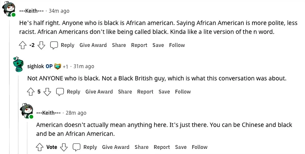 Reddit comment thread. ---Keith--- (34m ago, -2 votes): "He's half right. Anyone who is black is African american. Saying African American is more polite, less racist. African Americans don't like being called black. Kinda like a lite version of the n word." sighlok OP (+1, 31m ago): "Not ANYONE who is black. Not a Black British guy, which is what this conversation was about." ---Keith--- (28m ago): "American doesn't actually mean anything here. It's just there. You can be Chinese and black and be an African American."
