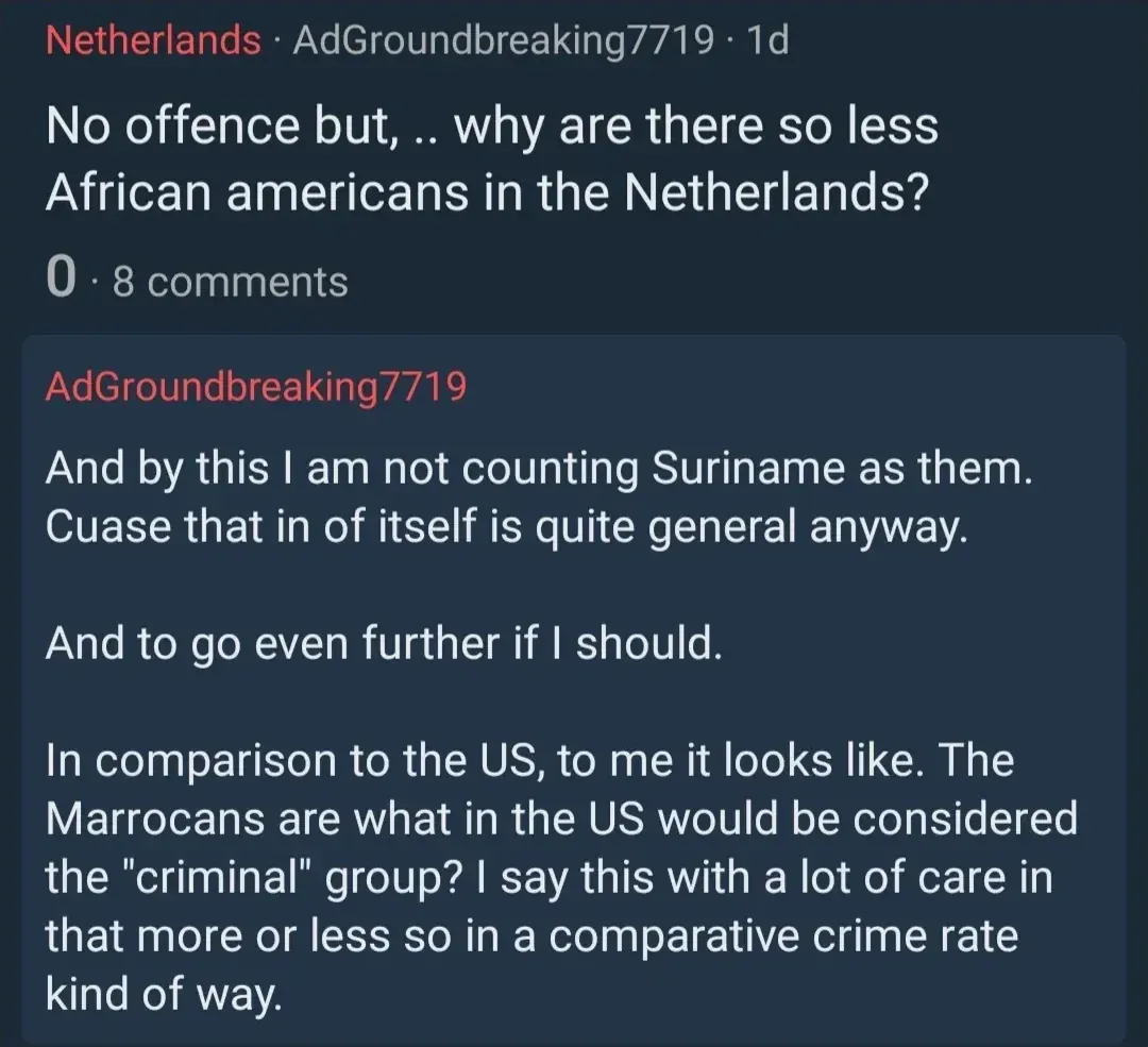 Reddit post in Netherlands subreddit by AdGroundbreaking7719 (1d). Title: "No offence but, .. why are there so less African americans in the Netherlands?" Comment from same user: "And by this I am not counting Suriname as them. Cuase that in of itself is quite general anyway. And to go even further if I should. In comparison to the US, to me it looks like. The Marrocans are what in the US would be considered the 'criminal' group? I say this with a lot of care in that more or less so in a comparative crime rate kind of way."