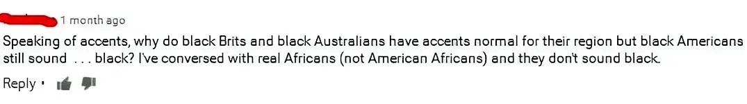 YouTube comment (username redacted, 1 month ago): "Speaking of accents, why do black Brits and black Australians have accents normal for their region but black Americans still sound . . . black? I've conversed with real Africans (not American Africans) and they don't sound black."