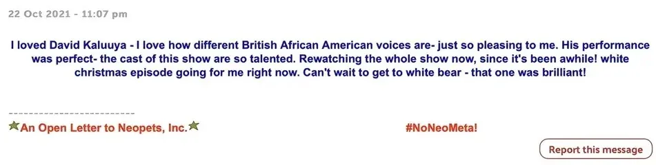 Forum post (22 Oct 2021, 11:07 pm): "I loved David Kaluuya - I love how different British African American voices are- just so pleasing to me. His performance was perfect- the cast of this show are so talented. Rewatching the whole show now, since it's been awhile! white christmas episode going for me right now. Can't wait to get to white bear - that one was brilliant!" Signature: "An Open Letter to Neopets, Inc." and "#NoNeoMeta!"