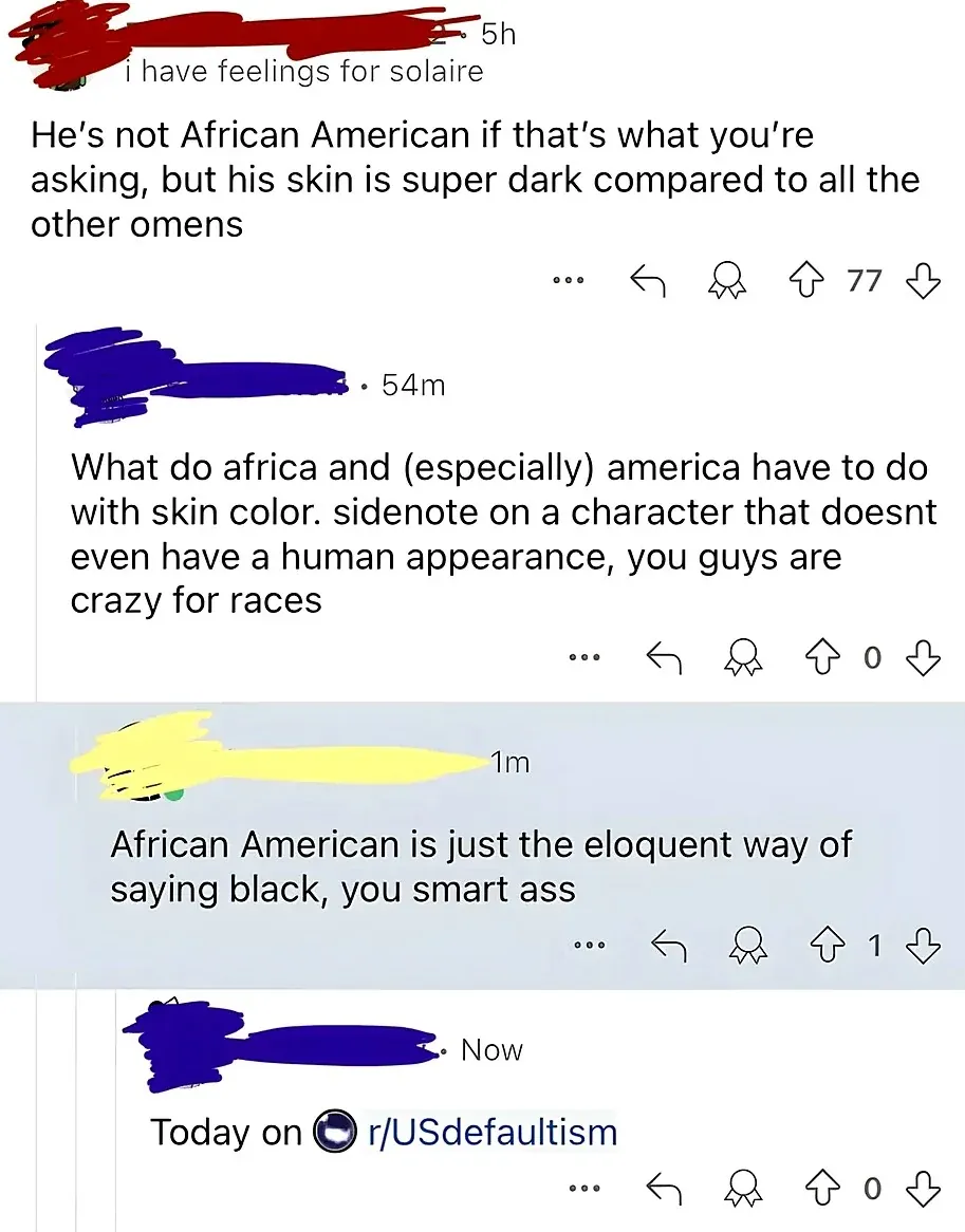 Reddit comment thread. "i have feelings for solaire" (5h): "He's not African American if that's what you're asking, but his skin is super dark compared to all the other omens". Reply (54m, 0 votes): "What do africa and (especially) america have to do with skin color. sidenote on a character that doesnt even have a human appearance, you guys are crazy for races". Reply (1m): "African American is just the eloquent way of saying black, you smart ass". Reply (Now, 0 votes): "Today on r/USdefaultism"
