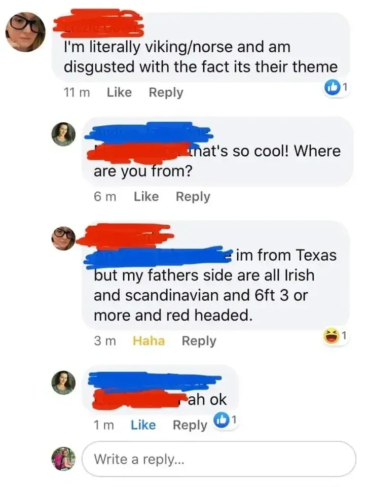 Facebook comment thread. First person (name redacted, 11m): "I'm literally viking/norse and am disgusted with the fact its their theme". Reply (6m): "that's so cool! Where are you from?" Reply (3m, 1 laugh react): "im from Texas but my fathers side are all Irish and scandinavian and 6ft 3 or more and red headed." Reply (1m): "ah ok"