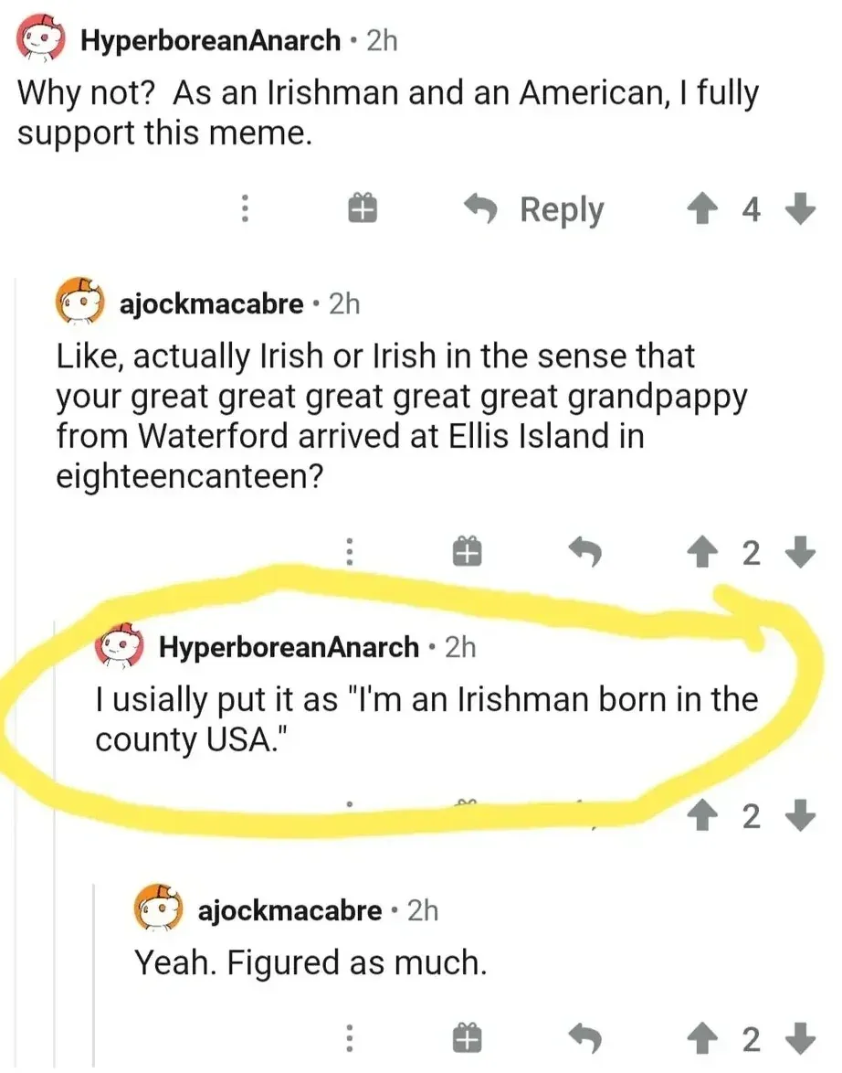 Reddit comment thread. HyperboreanAnarch (2h): "Why not? As an Irishman and an American, I fully support this meme." ajockmacabre (2h): "Like, actually Irish or Irish in the sense that your great great great great great grandpappy from Waterford arrived at Ellis Island in eighteencanteen?" HyperboreanAnarch (2h, circled in yellow): "I usially put it as 'I'm an Irishman born in the county USA.'" ajockmacabre (2h): "Yeah. Figured as much."