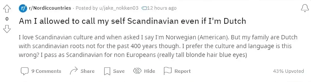 Reddit post from r/Nordiccountries by u/jake_nokken03 (12 hours ago, 43% upvoted). Title: "Am I allowed to call my self Scandinavian even if I'm Dutch". Text: "I love Scandinavian culture and when asked I say I'm Norwegian (American). But my family are Dutch with scandinavian roots not for the past 400 years though. I prefer the culture and language is this wrong? I pass as Scandinavian for non Europeans (really tall blonde hair blue eyes)"
