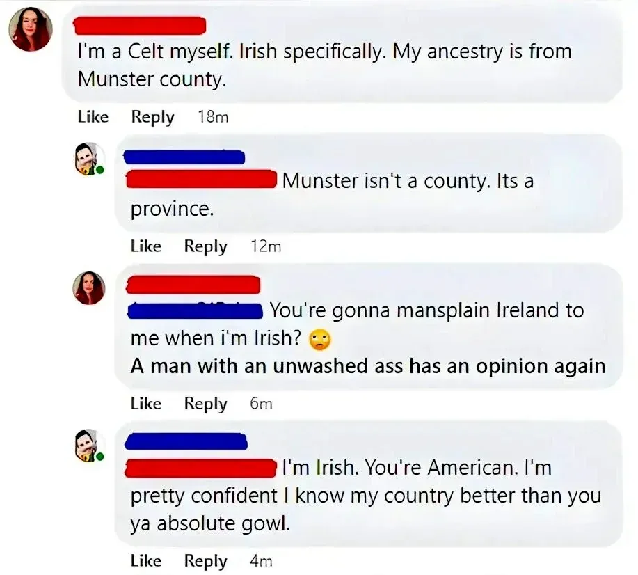 Facebook comment thread. First comment (18m): "I'm a Celt myself. Irish specifically. My ancestry is from Munster county." Reply (12m): "Munster isn't a county. Its a province." Reply (12m): "You're gonna mansplain Ireland to me when i'm Irish? A man with an unwashed ass has an opinion again". Reply (6m): "I'm Irish. You're American. I'm pretty confident I know my country better than you ya absolute gowl."