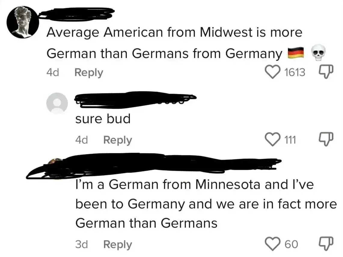 TikTok/Instagram comment thread. First comment (Greek statue profile pic, 4d): "Average American from Midwest is more German than Germans from Germany" with German flag and skull emojis. Reply (4d): "sure bud". Reply (3d): "I'm a German from Minnesota and I've been to Germany and we are in fact more German than Germans"