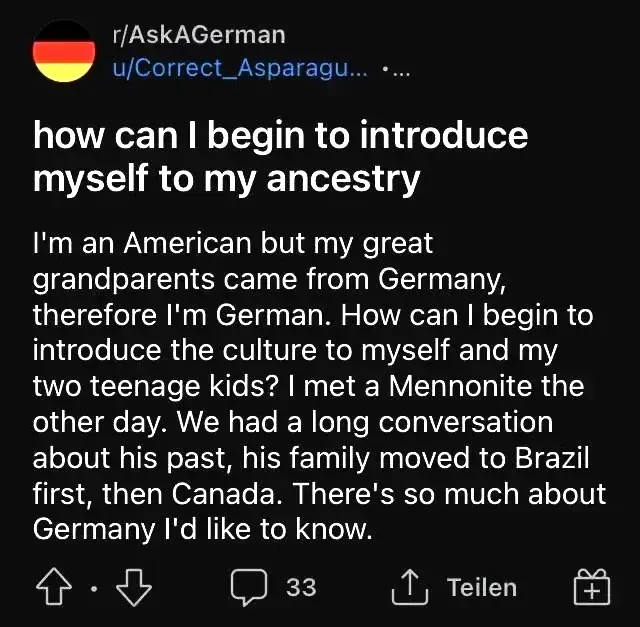 Reddit post from r/AskAGerman by u/Correct_Asparagu... Title: "how can I begin to introduce myself to my ancestry". Text: "I'm an American but my great grandparents came from Germany, therefore I'm German. How can I begin to introduce the culture to myself and my two teenage kids? I met a Mennonite the other day. We had a long conversation about his past, his family moved to Brazil first, then Canada. There's so much about Germany I'd like to know." Interface in German ("Teilen")