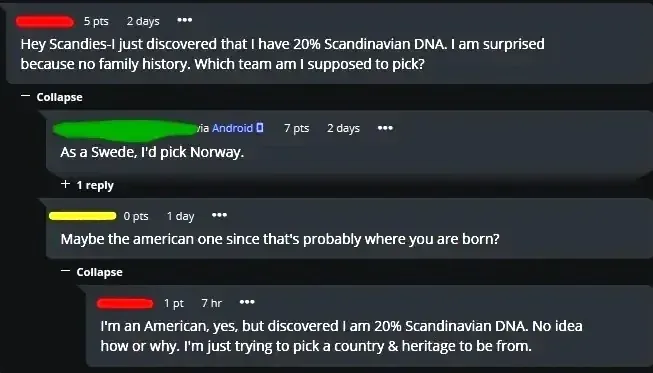 Forum comment thread. First comment (5 pts, 2 days): "Hey Scandies-I just discovered that I have 20% Scandinavian DNA. I am surprised because no family history. Which team am I supposed to pick?" Reply (7 pts, 2 days): "As a Swede, I'd pick Norway." Another comment (0 pts, 1 day): "Maybe the american one since that's probably where you are born?" Reply (1 pt, 7 hr): "I'm an American, yes, but discovered I am 20% Scandinavian DNA. No idea how or why. I'm just trying to pick a country & heritage to be from."
