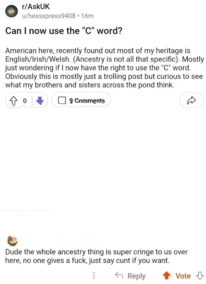 Reddit post from r/AskUK by u/hessxpress9408 (16m). Title: "Can I now use the 'C' word?" Text: "American here, recently found out most of my heritage is English/Irish/Welsh. (Ancestry is not all that specific). Mostly just wondering if I now have the right to use the 'C' word. Obviously this is mostly just a trolling post but curious to see what my brothers and sisters across the pond think." Reply: "Dude the whole ancestry thing is super cringe to us over here, no one gives a fuck, just say cunt if you want."