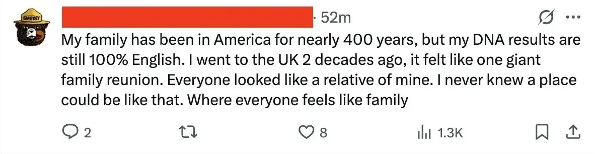 X/Twitter post (username redacted, Smokey Bear avatar, 52m): "My family has been in America for nearly 400 years, but my DNA results are still 100% English. I went to the UK 2 decades ago, it felt like one giant family reunion. Everyone looked like a relative of mine. I never knew a place could be like that. Where everyone feels like family"