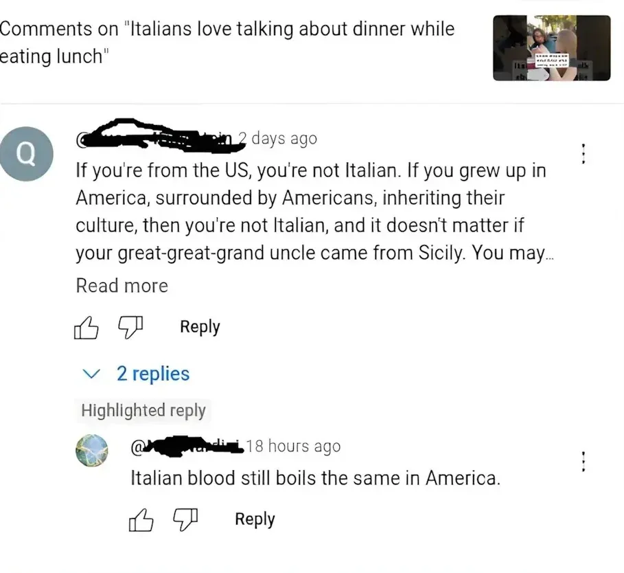 YouTube comments on video "Italians love talking about dinner while eating lunch". Comment (username blacked out, 2 days ago): "If you're from the US, you're not Italian. If you grew up in America, surrounded by Americans, inheriting their culture, then you're not Italian, and it doesn't matter if your great-great-grand uncle came from Sicily. You may..." (truncated). Highlighted reply (18 hours ago): "Italian blood still boils the same in America."