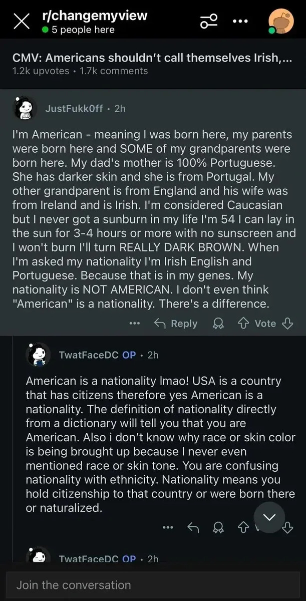 Reddit post from r/changemyview (5 people here). Title: "CMV: Americans shouldn't call themselves Irish,..." JustFukk0ff (2h): "So what makes me, and millions of others who feel closely tied to our ancestral homelands, wrong? I can tell you have zero clue what it's like to be an American. Our identity comes from our ancestry. End of discussion. My dad's mother is 100% Portuguese. She has darker skin and she is from Portugal. My other grandparent is from England and his wife was from Ireland and is Irish. I'm considered Caucasian but I never got a sunburn in my life I'm 54 I can lay in the sun for 3-4 hours or more with no sunscreen and I won't burn I'll turn REALLY DARK BROWN. When I'm asked my nationality I'm Irish English and Portuguese. Because that is in my genes. My nationality is NOT AMERICAN. I don't even think 'American' is a nationality." TwatFaceDC OP (2h): "American is a nationality lmao! USA is a country that has citizens therefore yes American is a nationality. The definition of nationality directly from a dictionary will tell you that you are American. Also i don't know why race or skin color is being brought up because I never even mentioned race or skin tone. You are confusing nationality with ethnicity."