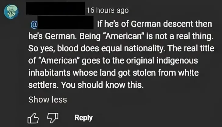 YouTube comment (username blacked out, 16 hours ago) replying to another user: "If he's of German descent then he's German. Being 'American' is not a real thing. So yes, blood does equal nationality. The real title of 'American' goes to the original indigenous inhabitants whose land got stolen from wh!te settlers. You should know this."