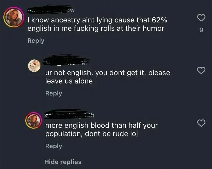 TikTok/Instagram comment thread (usernames blacked out). First comment: "I know ancestry aint lying cause that 62% english in me fucking rolls at their humor". Reply: "ur not english. you dont get it. please leave us alone". Reply: "more english blood than half your population, dont be rude lol". "Hide replies" link at bottom