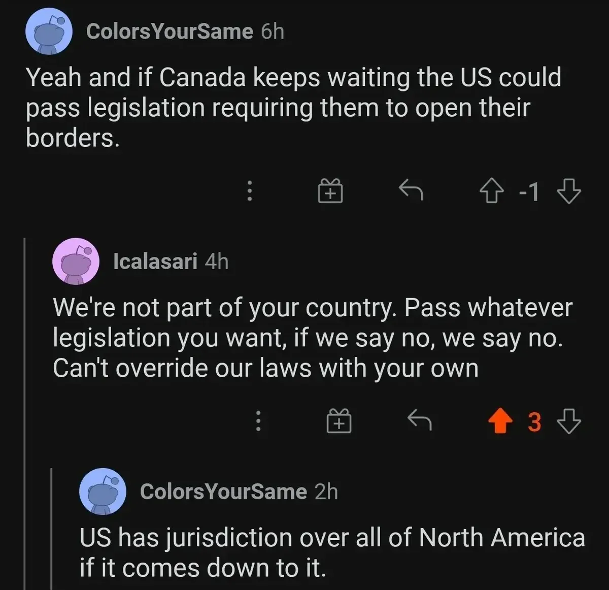 Reddit comment thread. ColorsYourSame (6h, -1 votes): "Yeah and if Canada keeps waiting the US could pass legislation requiring them to open their borders." Icalasari (4h): "We're not part of your country. Pass whatever legislation you want, if we say no, we say no. Can't override our laws with your own" ColorsYourSame (2h): "US has jurisdiction over all of North America if it comes down to it."