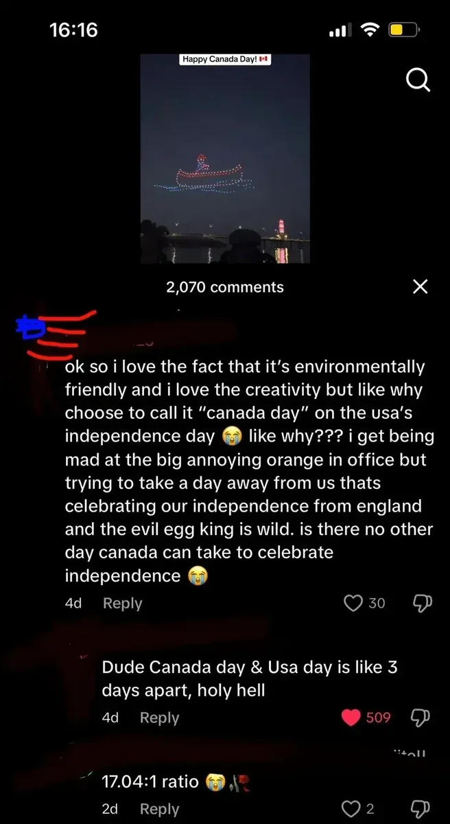 TikTok mobile screenshot (16:16, iPhone). Video showing drone light display at night reading "Happy Canada Day!" with Canadian flag emoji, city skyline visible below. First comment (username redacted with blue/red scribble, 4d): "ok so i love the fact that it's environmentally friendly and i love the creativity but like why choose to call it 'canada day' on the usa's independence day like why??? i get being mad at the big annoying orange in office but trying to take a day away from us thats celebrating our independence from england and the evil egg king is wild. is there no other day canada can take to celebrate independence" with crying emojis. Reply (4d): "Dude Canada day & Usa day is like 3 days apart, holy hell". Reply (2d): "17.04:1 ratio" with crying emoji and party popper