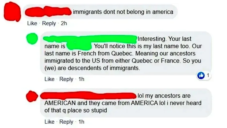 Facebook comment thread. First comment (username redacted, 2h): "immigrants dont not belong in america". Reply (username redacted, 1h): "Interesting. Your last name is [redacted]. You'll notice this is my last name too. Our last name is French from Quebec. Meaning our ancestors immigrated to the US from either Quebec or France. So you (we) are descendents of immigrants." Reply (username redacted, 1h): "lol my ancestors are AMERICAN and they came from AMERICA lol i never heard of that q place so stupid"