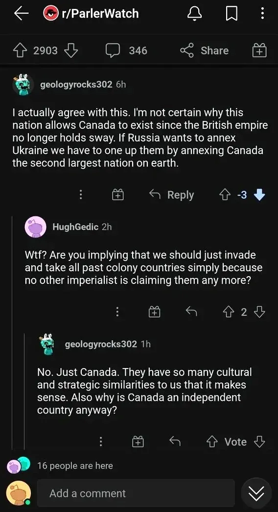 Reddit comment thread in r/ParlerWatch. geologyrocks302 (6h, -3 votes): "I actually agree with this. I'm not certain why this nation allows Canada to exist since the British empire no longer holds sway. If Russia wants to annex Ukraine we have to one up them by annexing Canada the second largest nation on earth." HughGedic (2h): "Wtf? Are you implying that we should just invade and take all past colony countries simply because no other imperialist is claiming them any more?" geologyrocks302 (1h, Vote): "No. Just Canada. They have so many cultural and strategic similarities to us that it makes sense. Also why is Canada an independent country anyway?" 16 people are here