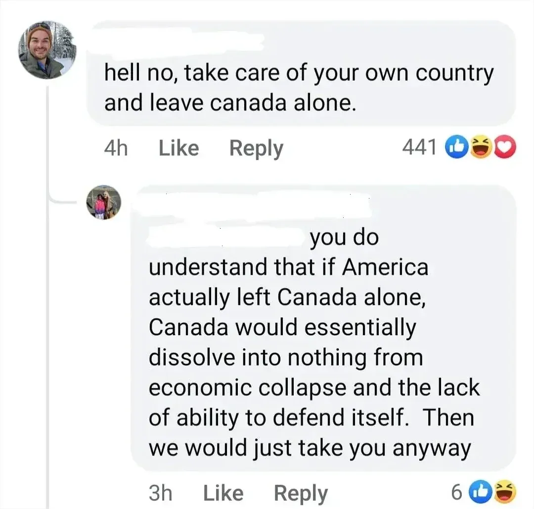 Facebook comment thread. First comment (man in winter scene profile photo, 4h - likes, laughs, hearts): "hell no, take care of your own country and leave canada alone." Reply (woman with child profile photo, 3h - likes, laughs): "you do understand that if America actually left Canada alone, Canada would essentially dissolve into nothing from economic collapse and the lack of ability to defend itself. Then we would just take you anyway"