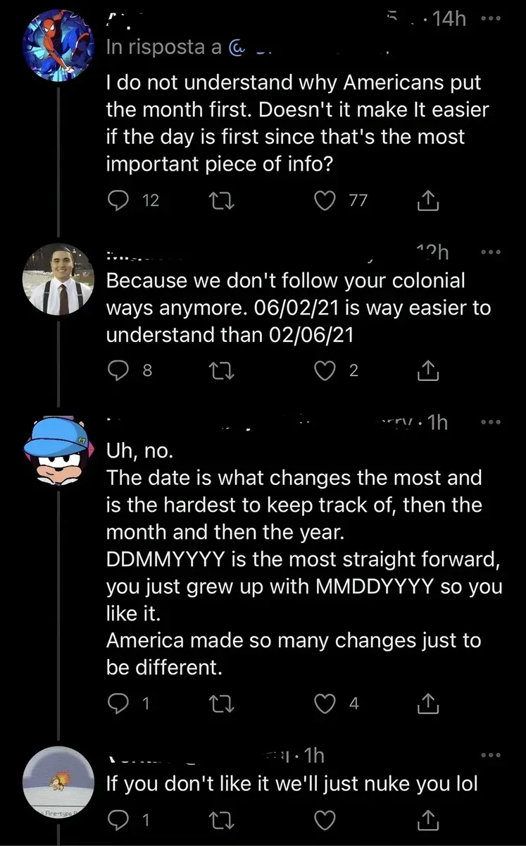 X/Twitter thread with Italian-language interface ("In risposta a"). First tweet (Spider-14h): "I do not understand why Americans put the month first. Doesn't it make It easier if the day is first since that's the most important piece of info?" Reply (man in suit avatar, 12h): "Because we don't follow your colonial ways anymore. 06/02/21 is way easier to understand than 02/06/21" Reply (cartoon cap avatar, 1h): "Uh, no. The date is what changes the most and is the hardest to keep track of, then the month and then the year. DDMMYYYY is the most straight forward, you just grew up with MMDDYYYY so you like it. America made so many changes just to be different." Reply (Firetype avatar, 1h): "If you don't like it we'll just nuke you lol"