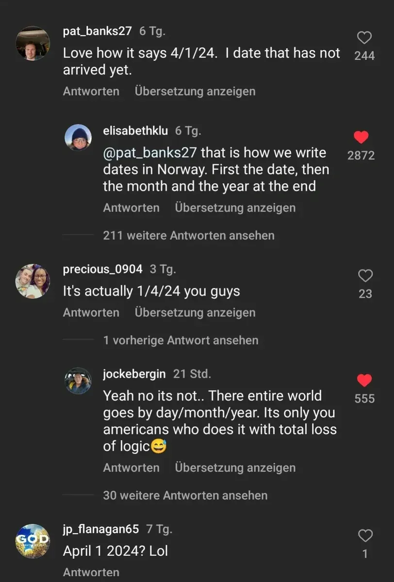 TikTok/Instagram comment thread with German-language interface (Antworten, Ubersetzung anzeigen). pat_banks27 (6 Tg.): "Love how it says 4/1/24. I date that has not arrived yet." elisabethklu (6 Tg.): "@pat_banks27 that is how we write dates in Norway. First the date, then the month and the year at the end" (211 weitere Antworten ansehen). precious_0904 (3 Tg.): "It's actually 1/4/24 you guys" (1 vorherige Antwort ansehen). jockebergin (21 Std.): "Yeah no its not.. There entire world goes by day/month/year. Its only you americans who does it with total loss of logic" with grinning emoji. jp_flanagan65 (7 Tg.): "April 1 2024? Lol"