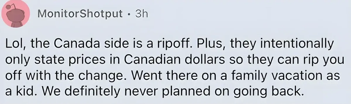 Reddit comment. MonitorShotput (3h): "Lol, the Canada side is a ripoff. Plus, they intentionally only state prices in Canadian dollars so they can rip you off with the change. Went there on a family vacation as a kid. We definitely never planned on going back."