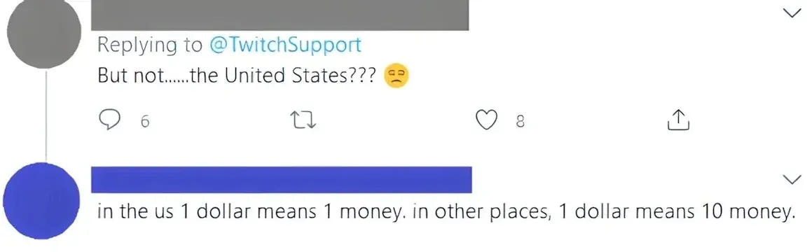 Twitter thread. First tweet (username redacted, replying to @TwitchSupport): "But not......the United States???" with unamused emoji. Second tweet (username redacted): "in the us 1 dollar means 1 money. in other places, 1 dollar means 10 money."