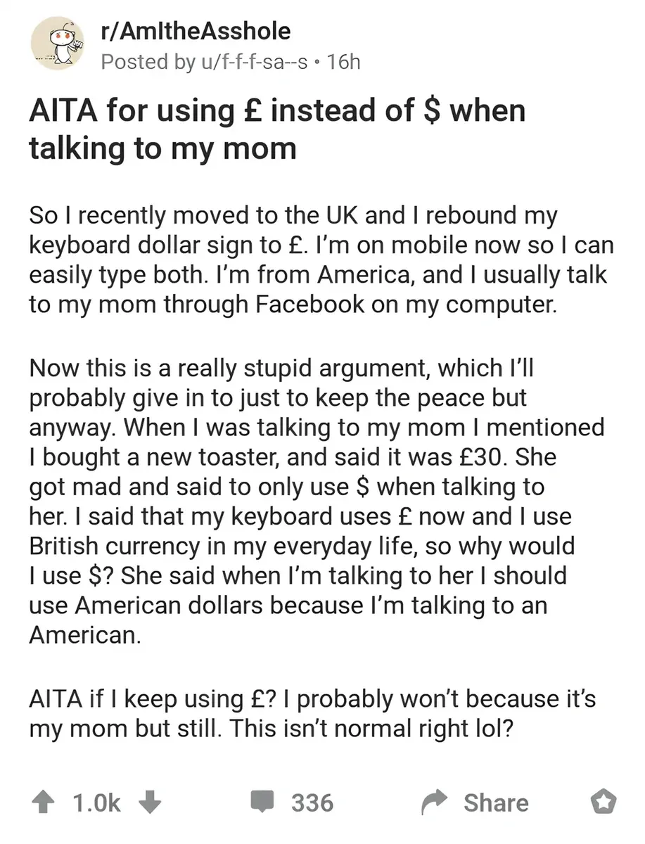 Reddit post from r/AmItheAsshole by u/f-f-f-sa--s (16h). Title: "AITA for using? instead of $ when talking to my mom". Text: "So I recently moved to the UK and I rebound my keyboard dollar sign to? I'm on mobile now so I can easily type both. I'm from America, and I usually talk to my mom through Facebook on my computer. Now this is a really stupid argument, which I'll probably give in to just to keep the peace but anyway. When I was talking to my mom I mentioned I bought a new toaster, and said it was?30. She got mad and said to only use $ when talking to her. I said that my keyboard uses? now and I use British currency in my everyday life, so why would I use $? She said when I'm talking to her I should use American dollars because I'm talking to an American. AITA if I keep using?? I probably won't because it's my mom but still. This isn't normal right lol?"
