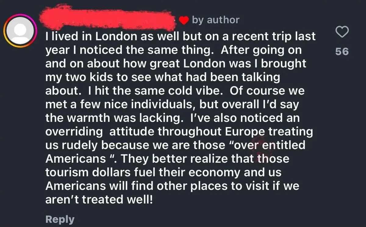 Instagram/social media comment (username redacted, hearted by author). Text: "I lived in London as well but on a recent trip last year I noticed the same thing. After going on and on about how great London was I brought my two kids to see what had been talking about. I hit the same cold vibe. Of course we met a few nice individuals, but overall I'd say the warmth was lacking. I've also noticed an overriding attitude throughout Europe treating us rudely because we are those 'over entitled Americans'. They better realize that those tourism dollars fuel their economy and us Americans will find other places to visit if we aren't treated well!"