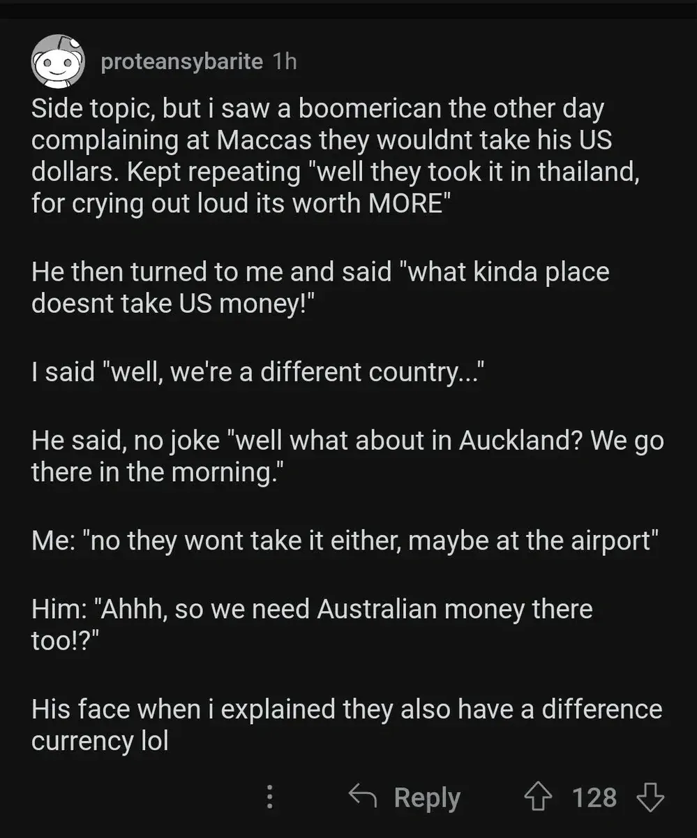 Reddit comment. proteansybarite (1h): "Side topic, but i saw a boomerican the other day complaining at Maccas they wouldnt take his US dollars. Kept repeating 'well they took it in thailand, for crying out loud its worth MORE' He then turned to me and said 'what kinda place doesnt take US money!' I said 'well, we're a different country...' He said, no joke 'well what about in Auckland? We go there in the morning.' Me: 'no they wont take it either, maybe at the airport' Him: 'Ahhh, so we need Australian money there too!?' His face when i explained they also have a difference currency lol"