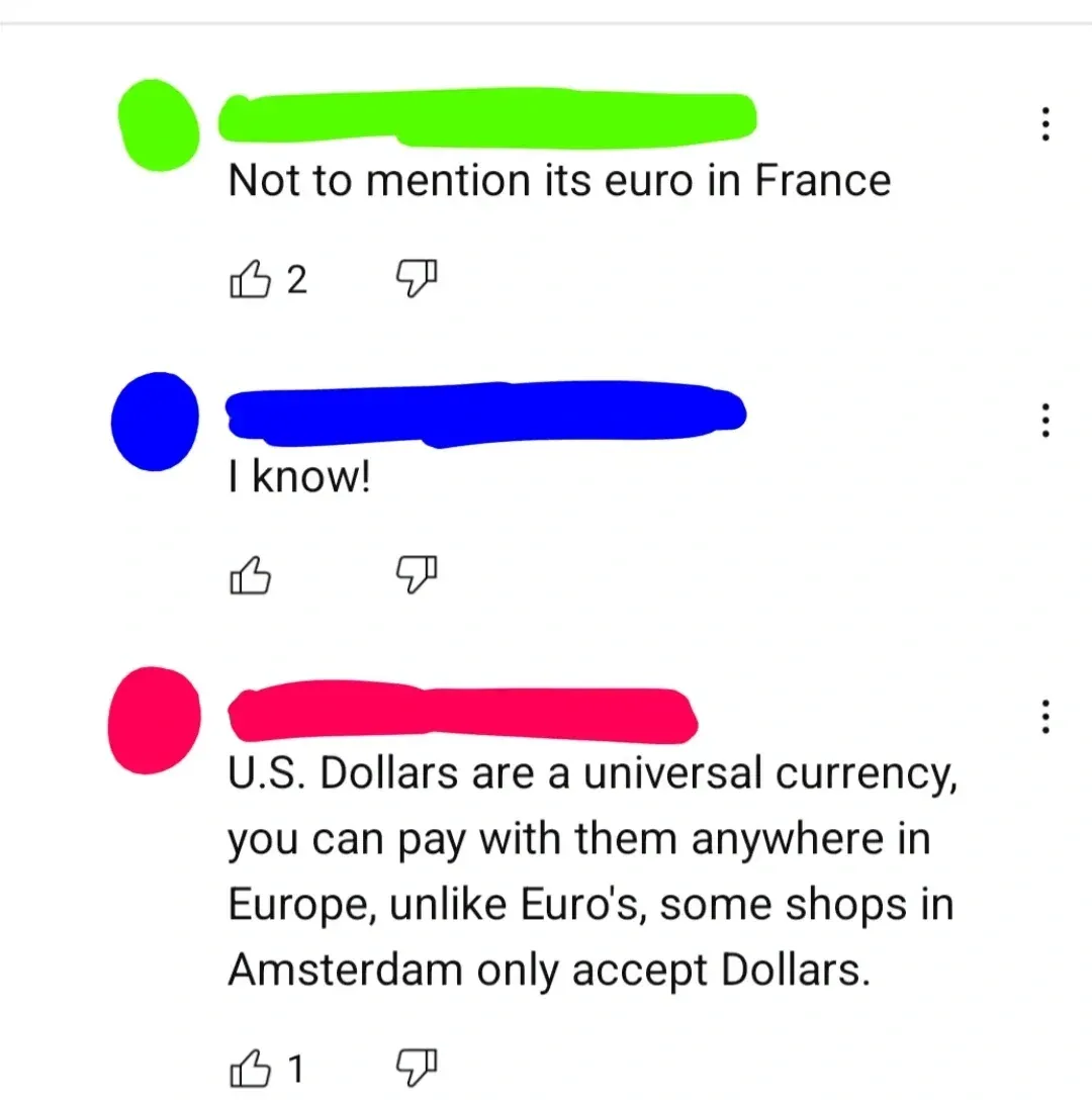 YouTube comment thread. Three comments, all username redacted colours (green, blue, pink). First (green): "Not to mention its euro in France" Second (blue): "I know!" Third (pink): "U.S. Dollars are a universal currency, you can pay with them anywhere in Europe, unlike Euro's, some shops in Amsterdam only accept Dollars."