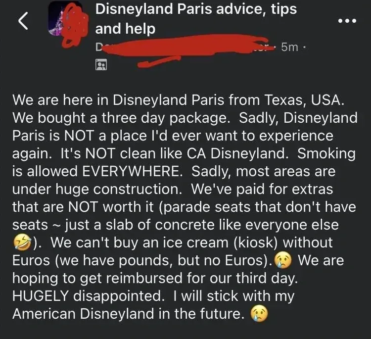 Facebook post in "Disneyland Paris advice, tips and help" group (username redacted, 5m). Text: "We are here in Disneyland Paris from Texas, USA. We bought a three day package. Sadly, Disneyland Paris is NOT a place I'd ever want to experience again. It's NOT clean like CA Disneyland. Smoking is allowed EVERYWHERE. Sadly, most areas are under huge construction. We've paid for extras that are NOT worth it (parade seats that don't have seats ~ just a slab of concrete like everyone else). We can't buy an ice cream (kiosk) without Euros (we have pounds, but no Euros). We are hoping to get reimbursed for our third day. HUGELY disappointed. I will stick with my American Disneyland in the future." with crying emojis