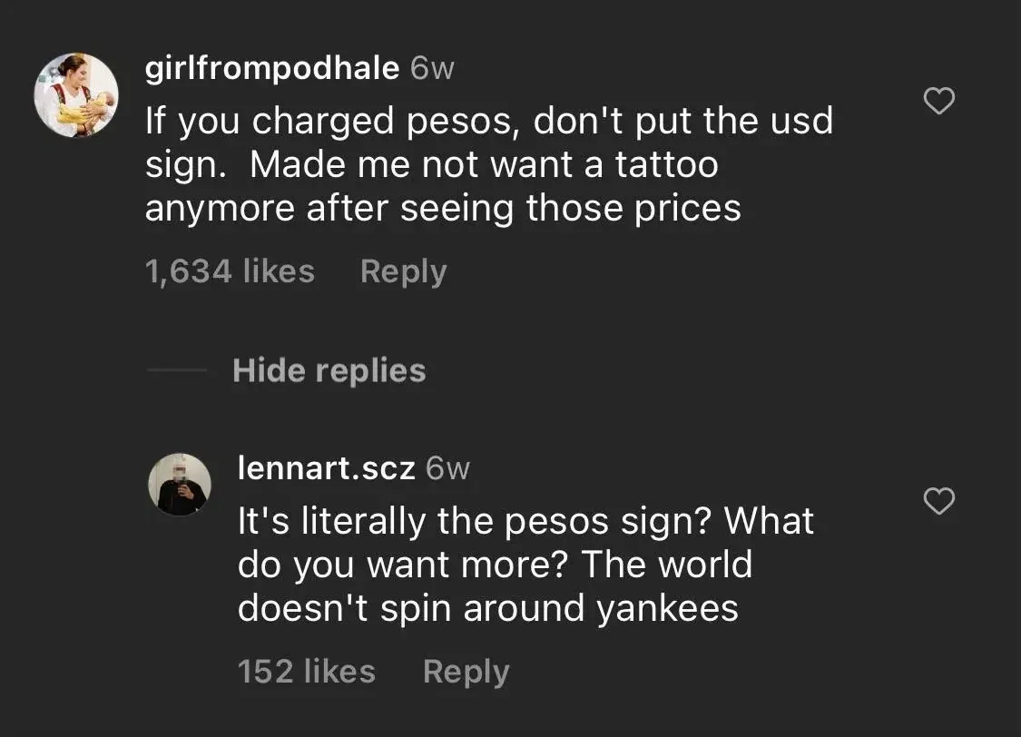Instagram comment thread. girlfrompodhale (6w): "If you charged pesos, don't put the usd sign. Made me not want a tattoo anymore after seeing those prices" Hide replies link. Reply from lennart.scz (6w): "It's literally the pesos sign? What do you want more? The world doesn't spin around yankees"