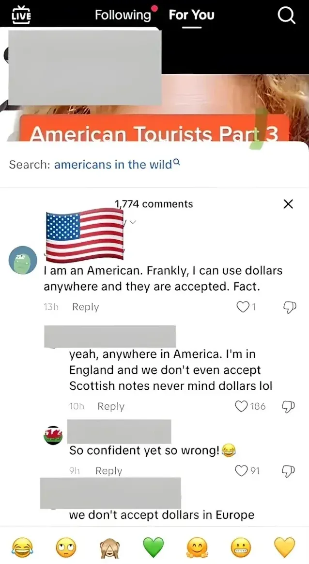TikTok screenshot (For You tab, LIVE, Following navigation). Video showing woman with orange banner text "American Tourists Part 3". Search bar: "americans in the wild". section. First comment (US flag avatar, 13h): "I am an American. Frankly, I can use dollars anywhere and they are accepted. Fact." Reply (username redacted, 10h): "yeah, anywhere in America. I'm in England and we don't even accept Scottish notes never mind dollars lol" Reply (Welsh flag avatar, 9h): "So confident yet so wrong!" with laughing emoji. Reply (username redacted): "we don't accept dollars in Europe"