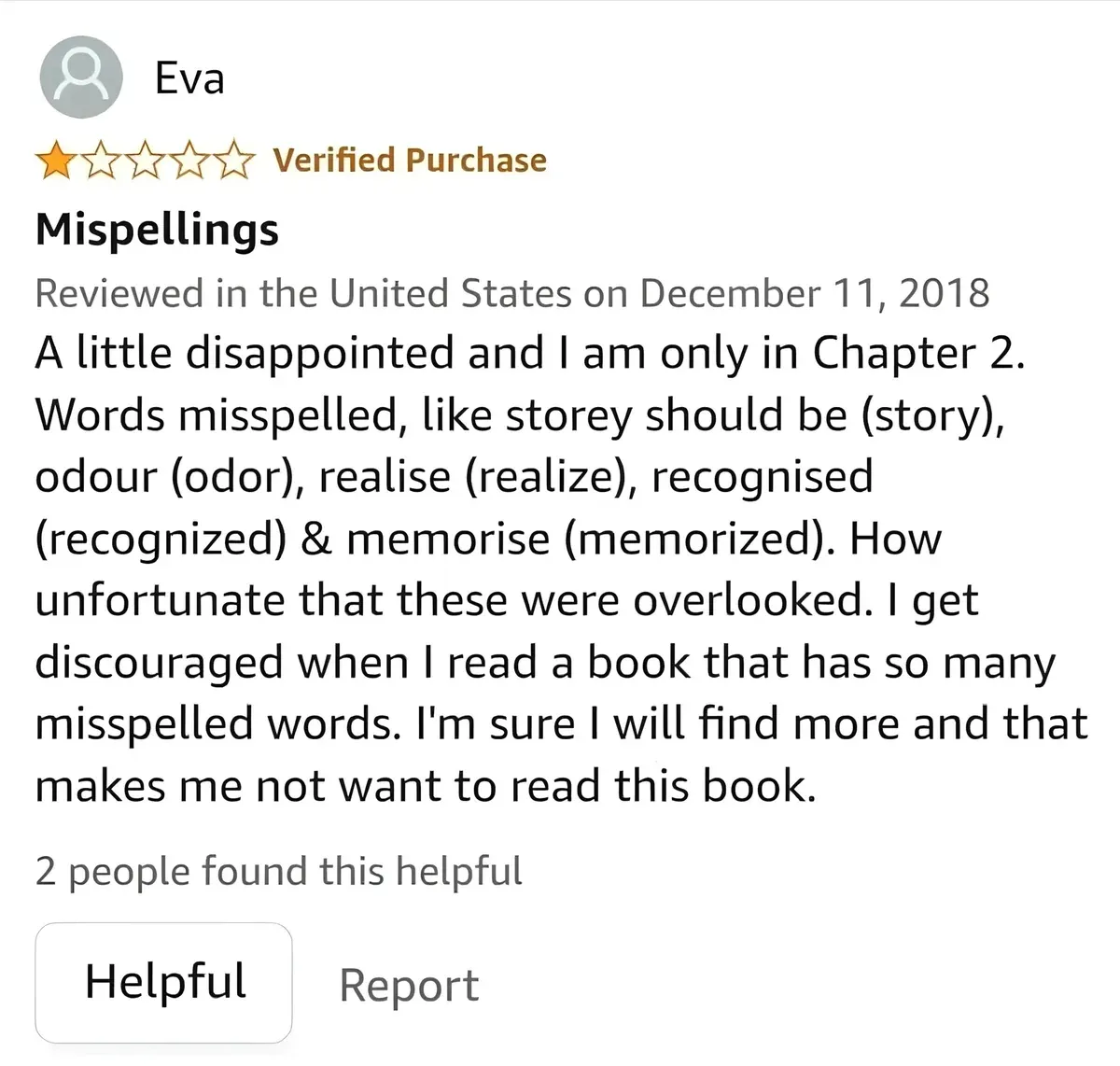 Amazon review by Eva (1 star, Verified Purchase). Title: "Mispellings". Reviewed in the United States on December 11, 2018. Text: "A little disappointed and I am only in Chapter 2. Words misspelled, like storey should be (story), odour (odor), realise (realize), recognised (recognized) & memorise (memorized). How unfortunate that these were overlooked. I get discouraged when I read a book that has so many misspelled words. I'm sure I will find more and that makes me not want to read this book." 2 people found this helpful. Helpful