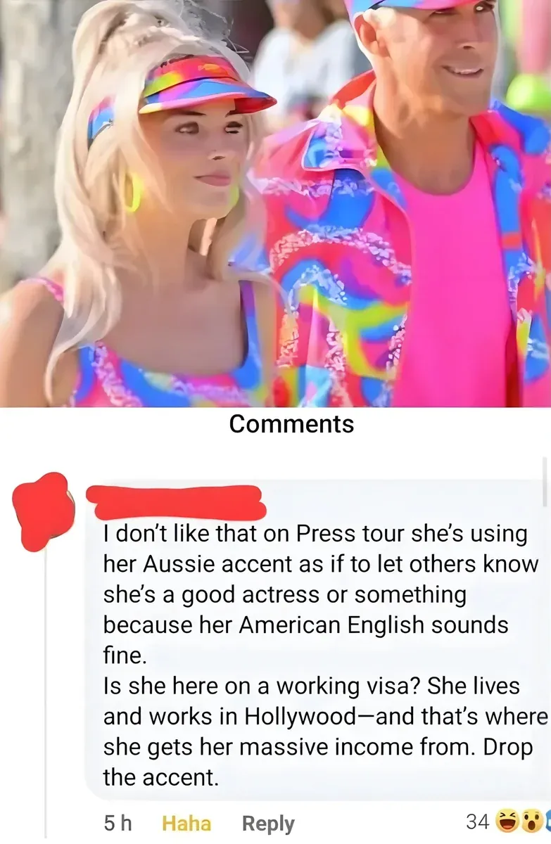 Facebook comment on a photo from the Barbie movie showing Margot Robbie as Barbie in colourful visor and outfit with Ryan Gosling as Ken behind her. Comment (username redacted, 5h - laughing, shocked): "I don't like that on Press tour she's using her Aussie accent as if to let others know she's a good actress or something because her American English sounds fine. Is she here on a working visa? She lives and works in Hollywood - and that's where she gets her massive income from. Drop the accent." Haha