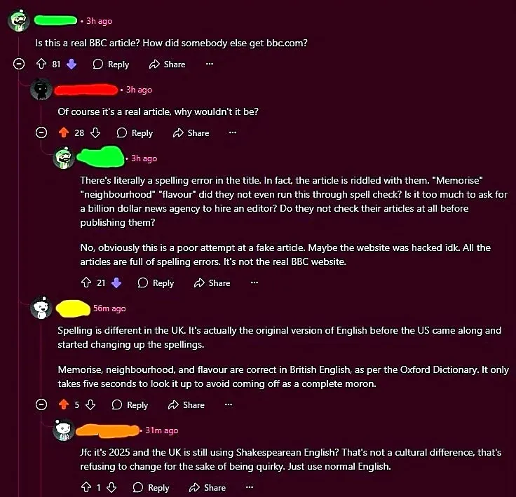 Reddit/forum comment thread. First comment (3h ago): "Is this a real BBC article? How did somebody else get bbc.com?" Reply (3h ago): "Of course it's a real article, why wouldn't it be?" Reply (3h ago, 21 downvotes): "There's literally a spelling error in the title. In fact, the article is riddled with them. 'Memorise' 'neighbourhood' 'flavour' did they not even run this through spell check? Is it too much to ask for a billion dollar news agency to hire an editor? Do they not check their articles at all before publishing them? No, obviously this is a poor attempt at a fake article. Maybe the website was hacked idk. All the articles are full of spelling errors. It's not the real BBC website." Reply (56m ago): "Spelling is different in the UK. It's actually the original version of English before the US came along and started changing up the spellings. Memorise, neighbourhood, and flavour are correct in British English, as per the Oxford Dictionary. It only takes five seconds to look it up to avoid coming off as a complete moron." Reply (31m ago): "Jfc it's 2025 and the UK is still using Shakespearean English? That's not a cultural difference, that's refusing to change for the sake of being quirky. Just use normal English."