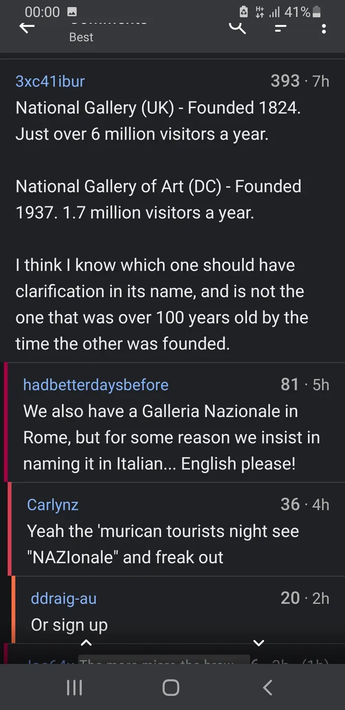 Reddit/forum comment thread. Sorted by Best. 3xc41ibur (7h): "National Gallery (UK) - Founded 1824. Just over 6 million visitors a year. National Gallery of Art (DC) - Founded 1937. 1.7 million visitors a year. I think I know which one should have clarification in its name, and is not the one that was over 100 years old by the time the other was founded." hadbetterdaysbefore (5h): "We also have a Galleria Nazionale in Rome, but for some reason we insist in naming it in Italian... English please!" Carlynz (4h): "Yeah the 'murican tourists night see 'NAZIonale' and freak out" ddraig-au (2h): "Or sign up"