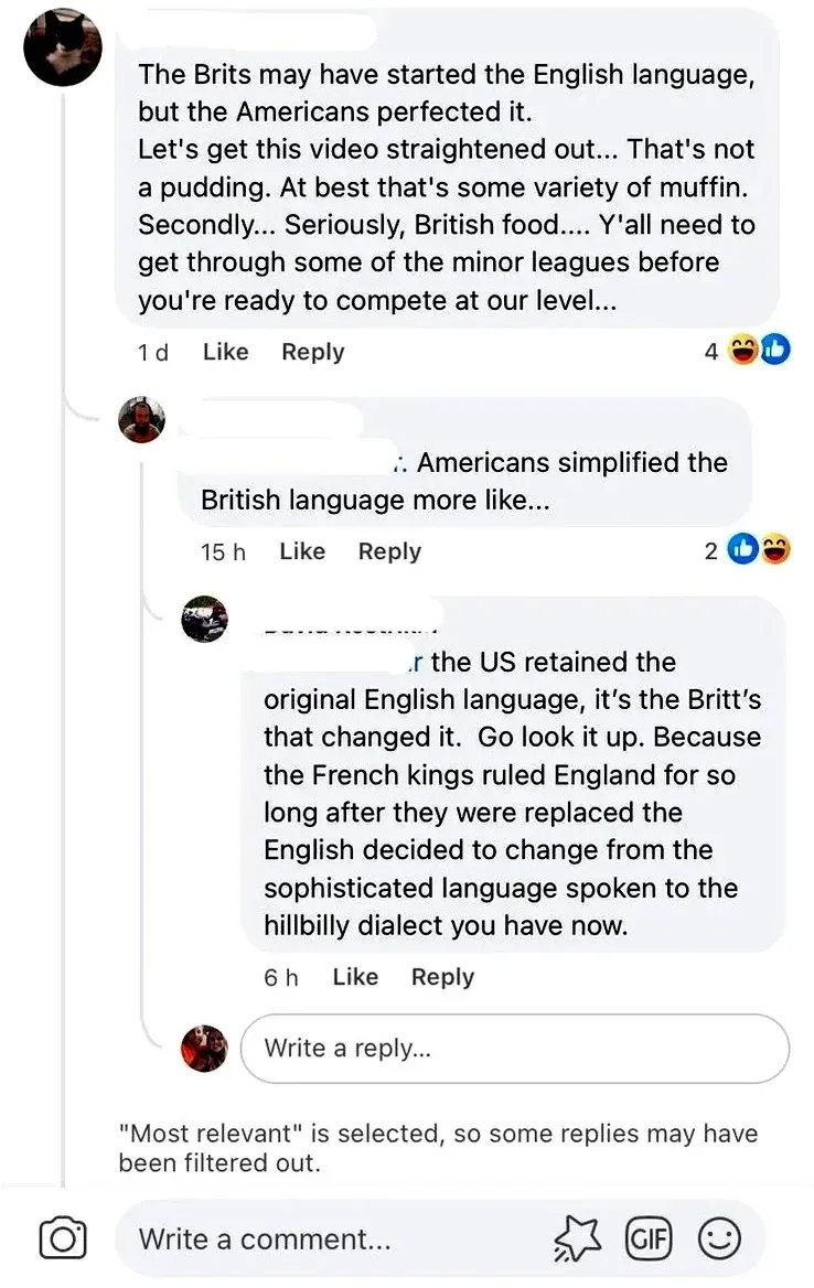 Facebook comment thread. First comment (dark avatar, 1d - laughing, thumbs up): "The Brits may have started the English language, but the Americans perfected it. Let's get this video straightened out... That's not a pudding. At best that's some variety of muffin. Secondly... Seriously, British food.... Y'all need to get through some of the minor leagues before you're ready to compete at our level..." Reply (15h - thumbs up, laughing): "Americans simplified the British language more like..." Reply (6h): "the US retained the original English language, it's the Britt's that changed it. Go look it up. Because the French kings ruled England for so long after they were replaced the English decided to change from the sophisticated language spoken to the hillbilly dialect you have now." "Most relevant" filter note at bottom