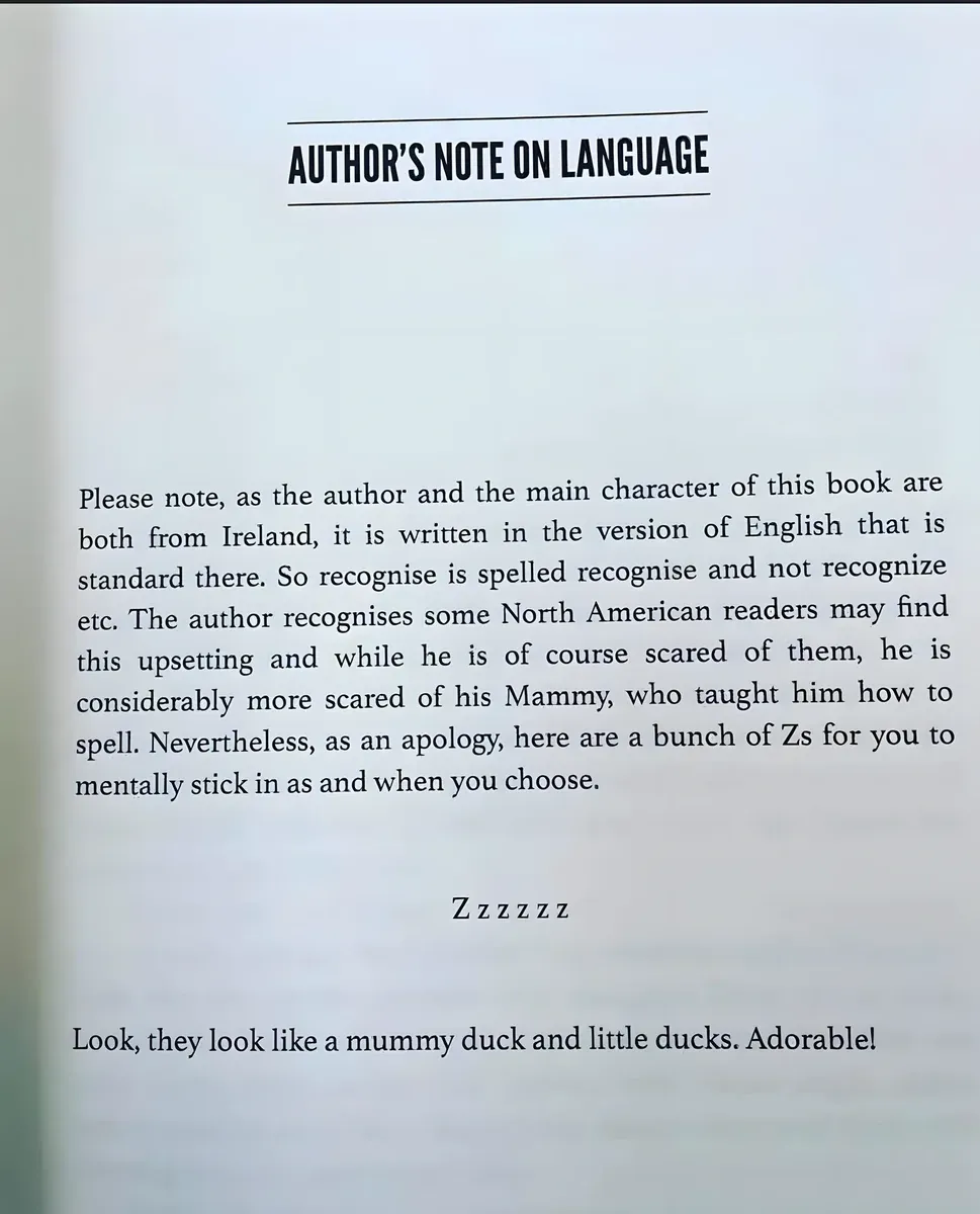 Photo of a book page titled "AUTHOR'S NOTE ON LANGUAGE" (bold, underlined). Text: "Please note, as the author and the main character of this book are both from Ireland, it is written in the version of English that is standard there. So recognise is spelled recognise and not recognize etc. The author recognises some North American readers may find this upsetting and while he is of course scared of them, he is considerably more scared of his Mammy, who taught him how to spell. Nevertheless, as an apology, here are a bunch of Zs for you to mentally stick in as and when you choose. Zzzzzz Look, they look like a mummy duck and little ducks. Adorable!"
