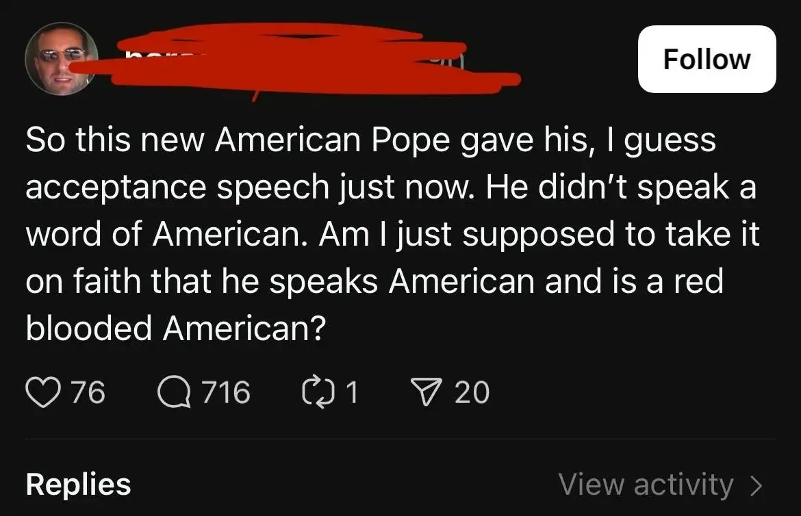 Threads/Instagram post (username redacted, Follow button, man with sunglasses avatar). Text: "So this new American Pope gave his, I guess acceptance speech just now. He didn't speak a word of American. Am I just supposed to take it on faith that he speaks American and is a red blooded American?" Replies section below with "View activity" link