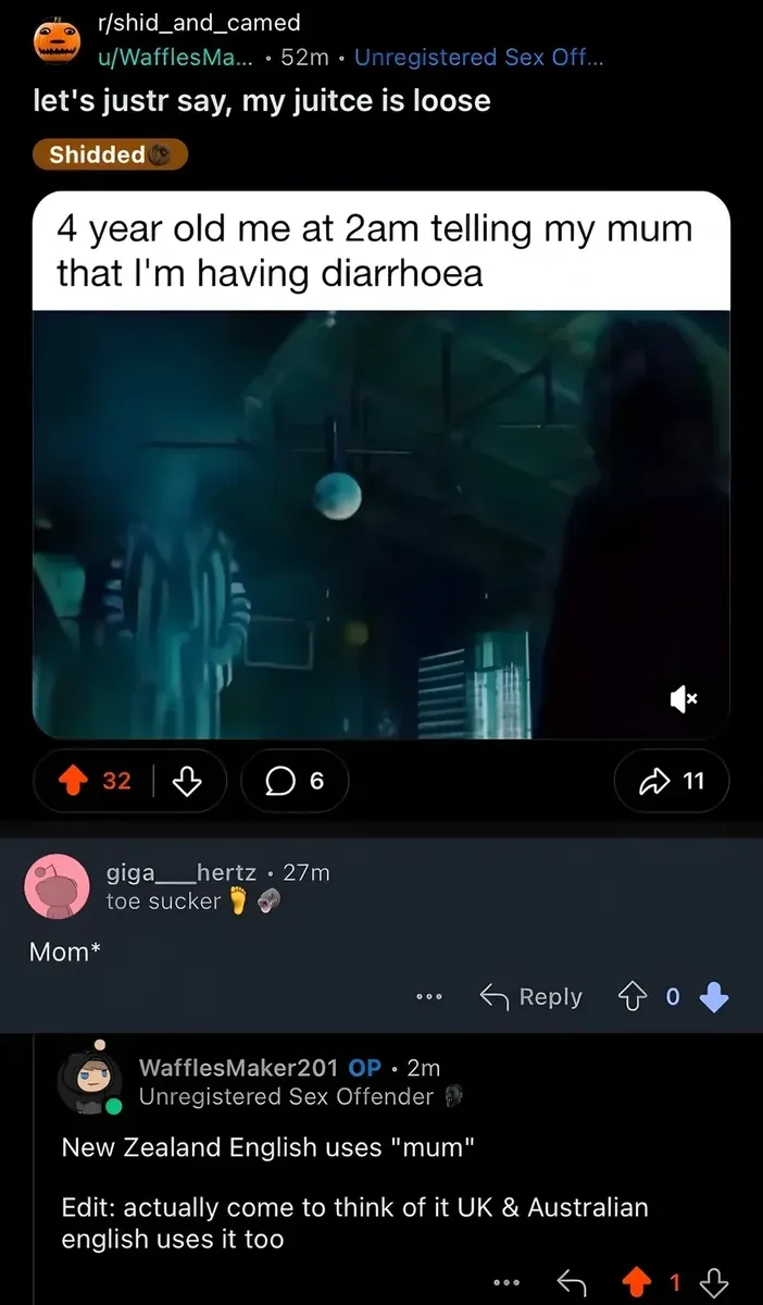 Reddit post from r/shid_and_camed by u/WafflesMa... (52m, Unregistered Sex Off... flair). Title: "let's justr say, my juitce is loose". Tagged "Shidded". Embedded meme with text "4 year old me at 2am telling my mum that I'm having diarrhoea" over dark video still. Comment from giga___hertz (27m, toe sucker flair, 0 votes): "Mom*" Reply from WafflesMaker201 OP (2m, Unregistered Sex Offender flair): "New Zealand English uses 'mum' Edit: actually come to think of it UK & Australian english uses it too"