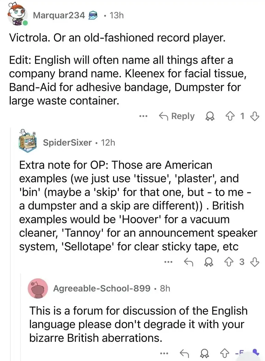 Reddit comment thread. Marquar234 (13h): "Victrola. Or an old-fashioned record player. Edit: English will often name all things after a company brand name. Kleenex for facial tissue, Band-Aid for adhesive bandage, Dumpster for large waste container." SpiderSixer (12h): "Extra note for OP: Those are American examples (we just use 'tissue', 'plaster', and 'bin' (maybe a 'skip' for that one, but - to me - a dumpster and a skip are different)). British examples would be 'Hoover' for a vacuum cleaner, 'Tannoy' for an announcement speaker system, 'Sellotape' for clear sticky tape, etc" Agreeable-School-899 (8h, -5 votes): "This is a forum for discussion of the English language please don't degrade it with your bizarre British aberrations."