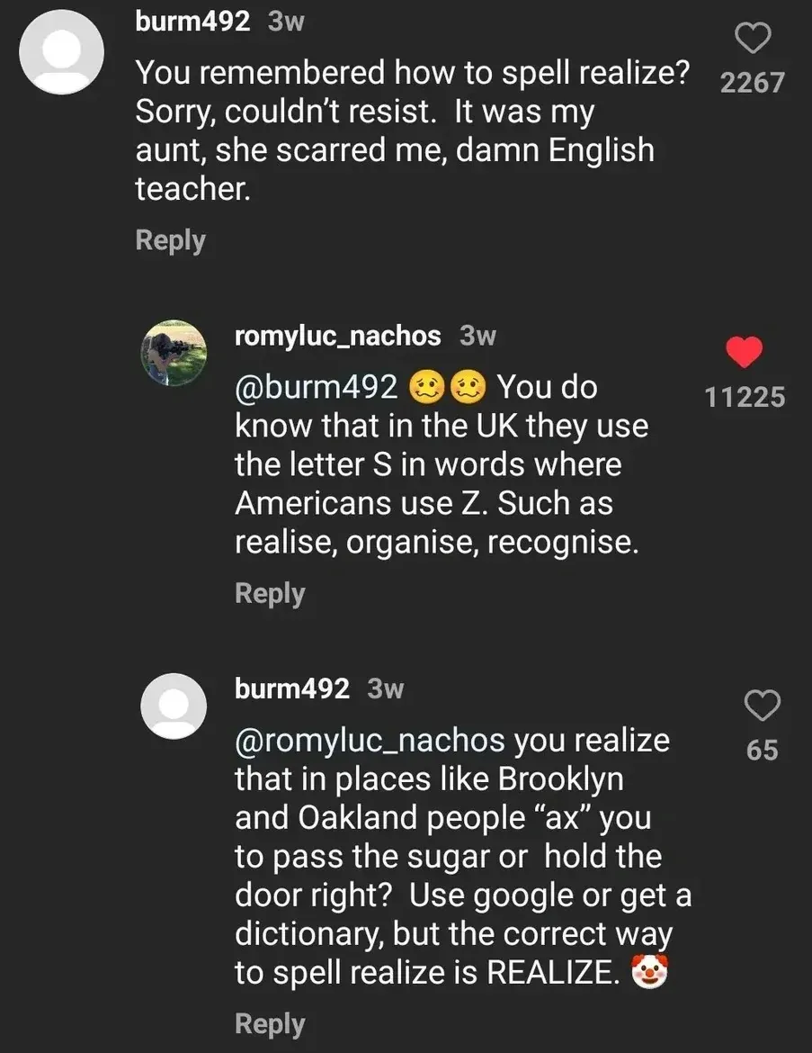 TikTok/Instagram comment thread. burm492 (3w): "You remembered how to spell realize? Sorry, couldn't resist. It was my aunt, she scarred me, damn English teacher." romyluc_nachos (3w, red heart): "@burm492 You do know that in the UK they use the letter S in words where Americans use Z. Such as realise, organise, recognise." burm492 (3w): "@romyluc_nachos you realize that in places like Brooklyn and Oakland people \"ax\" you to pass the sugar or hold the door right? Use google or get a dictionary, but the correct way to spell realize is REALIZE." with clown emoji