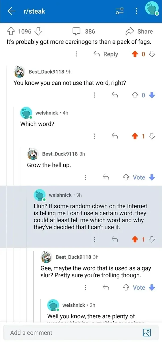 Reddit post from r/steak (Share). Post text: "It's probably got more carcinogens than a pack of fags." Comment thread: Best_Duck9118 (9h, 0 downvoted): "You know you can not use that word, right?" welshnick (4h): "Which word?" Best_Duck9118 (3h, downvoted): "Grow the hell up." welshnick (3h): "Huh? If some random clown on the Internet is telling me I can't use a certain word, they could at least tell me which word and why they've decided that I can't use it." Best_Duck9118 (3h, downvoted): "Gee, maybe the word that is used as a gay slur? Pretty sure you're trolling though." welshnick (2h): "Well you know, there are plenty of words which have multiple meanings..." (truncated)
