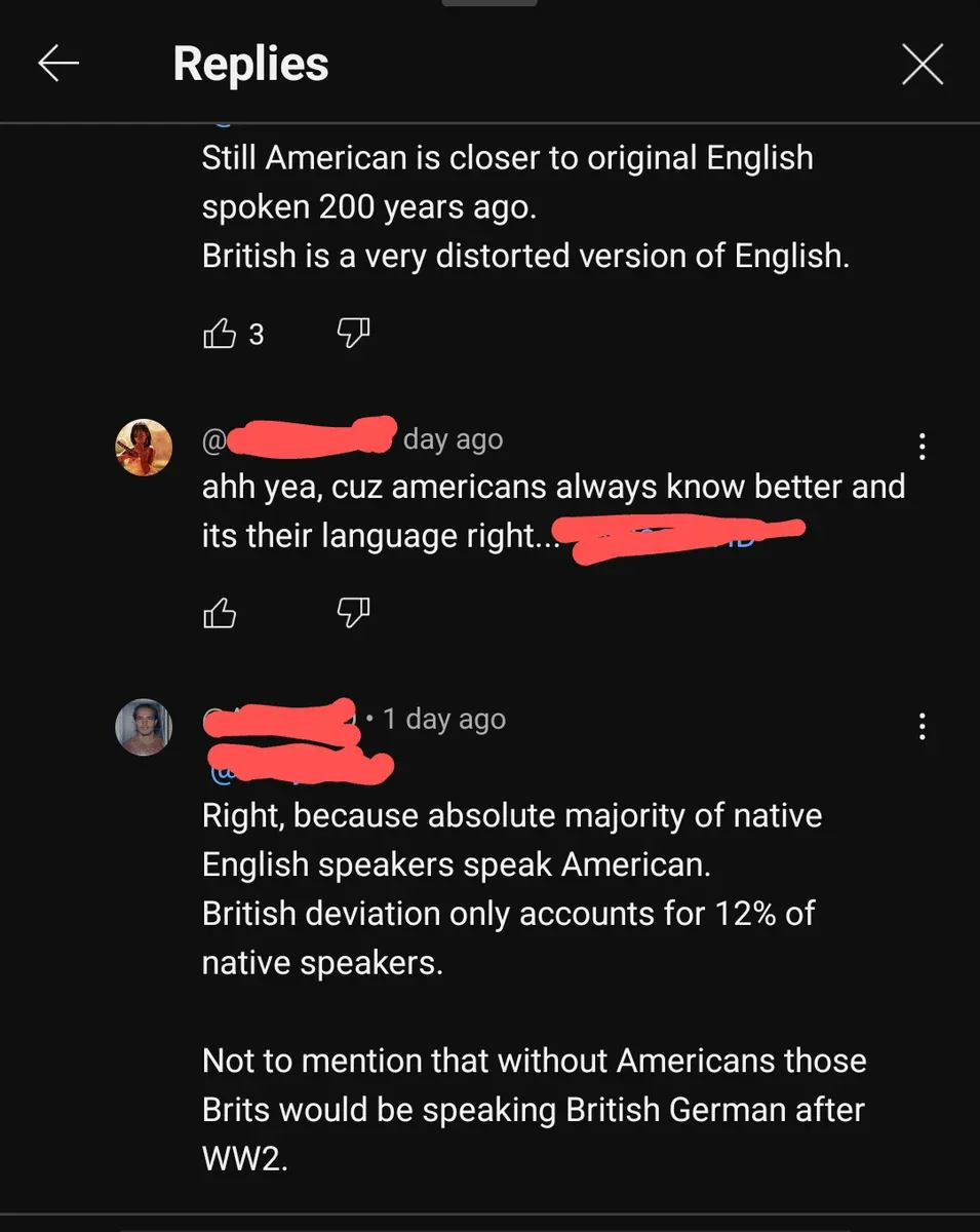 YouTube comment thread. Replies section. First comment: "Still American is closer to original English spoken 200 years ago. British is a very distorted version of English." Reply (username redacted, day ago): "ahh yea, cuz americans always know better and its their language right..." Reply (username redacted, 1 day ago): "Right, because absolute majority of native English speakers speak American. British deviation only accounts for 12% of native speakers. Not to mention that without Americans those Brits would be speaking British German after WW2."