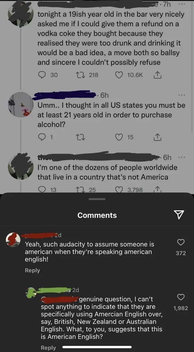 Composite screenshot. Top: X/Twitter thread. First tweet (username redacted, 7h): "tonight a 19ish year old in the bar very nicely asked me if I could give them a refund on a vodka coke they bought because they realised they were too drunk and drinking it would be a bad idea, a move both so ballsy and sincere I couldn't possibly refuse" Reply (username redacted, 6h): "Umm.. I thought in all US states you must be at least 21 years old in order to purchase alcohol?" Reply (username redacted, 6h): "I'm one of the dozens of people worldwide that live in a country that's not America". Instagram comments below: First (2d): "Yeah, such audacity to assume someone is american when they're speaking american english!" Reply (2d): "genuine question, I can't spot anything to indicate that they are specifically using Amercian English over, say, British, New Zealand or Australian English. What, to you, suggests that this is American English?"